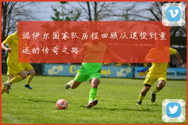诺伊尔国家队历程回顾从退役到重返的传奇之路