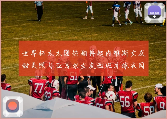 世界杯太太团热潮再起内维斯女友甜美照与亚马尔女友西班牙球衣同框秀