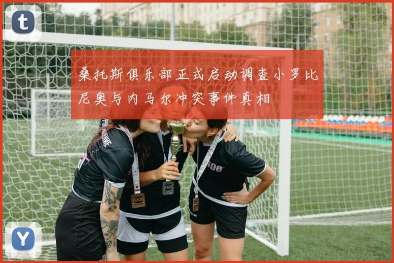 桑托斯俱乐部正式启动调查小罗比尼奥与内马尔冲突事件真相