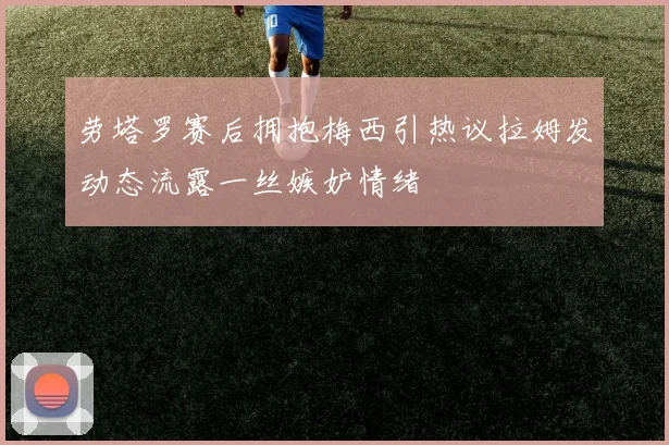 劳塔罗赛后拥抱梅西引热议拉姆发动态流露一丝嫉妒情绪