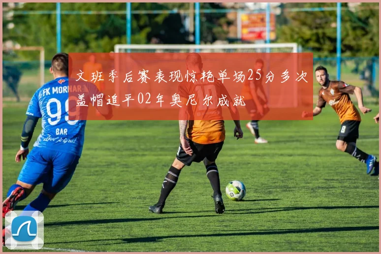文班季后赛表现惊艳单场25分多次盖帽追平02年奥尼尔成就