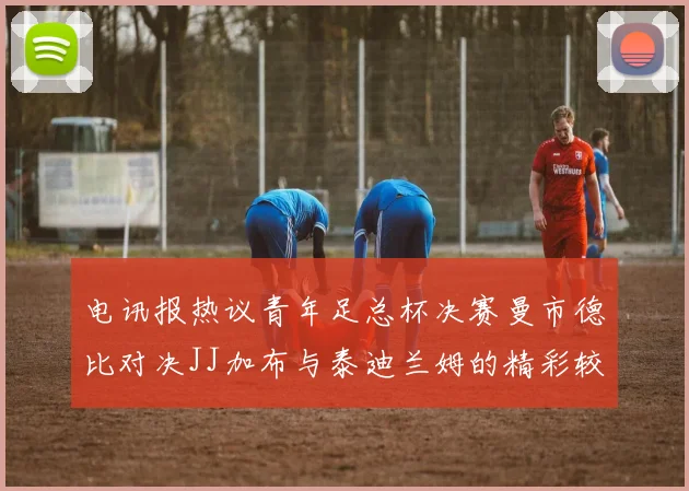 电讯报热议青年足总杯决赛曼市德比对决JJ加布与泰迪兰姆的精彩较量