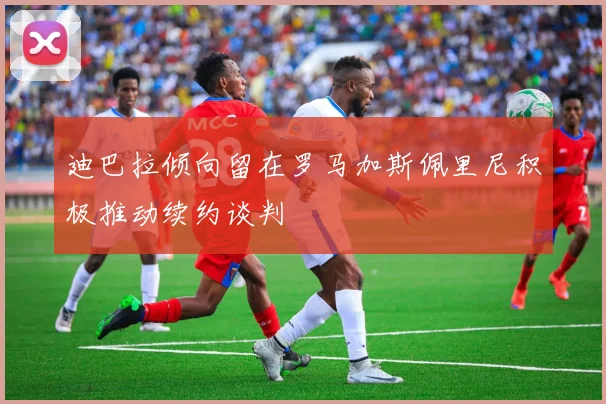 迪巴拉倾向留在罗马加斯佩里尼积极推动续约谈判