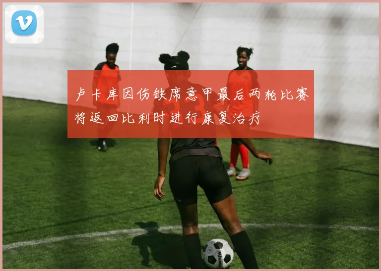 卢卡库因伤缺席意甲最后两轮比赛将返回比利时进行康复治疗
