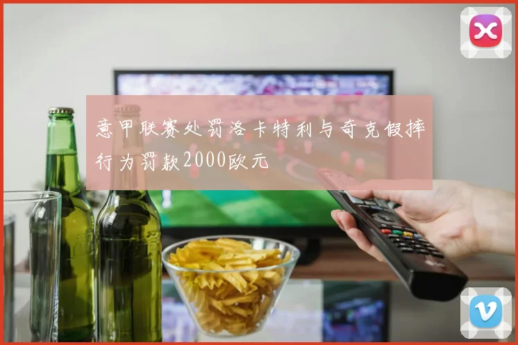 意甲联赛处罚洛卡特利与奇克假摔行为罚款2000欧元