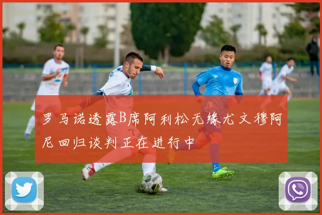 罗马诺透露B席阿利松无缘尤文穆阿尼回归谈判正在进行中