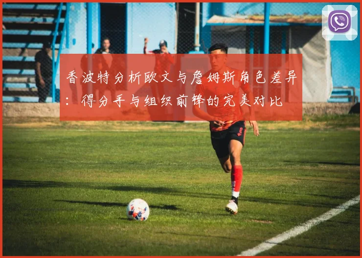 香波特分析欧文与詹姆斯角色差异：得分手与组织前锋的完美对比