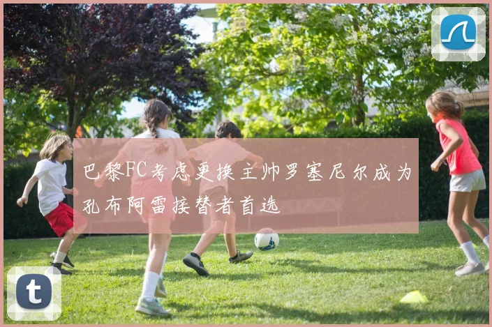 巴黎FC考虑更换主帅罗塞尼尔成为孔布阿雷接替者首选